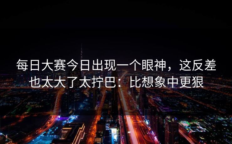 每日大赛今日出现一个眼神，这反差也太大了太拧巴：比想象中更狠