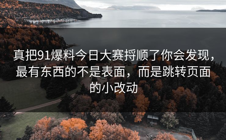 真把91爆料今日大赛捋顺了你会发现，最有东西的不是表面，而是跳转页面的小改动